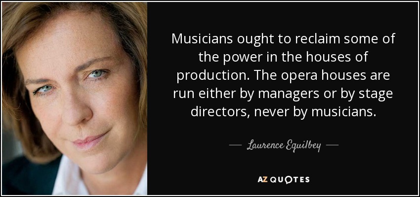 Musicians ought to reclaim some of the power in the houses of production. The opera houses are run either by managers or by stage directors, never by musicians. - Laurence Equilbey