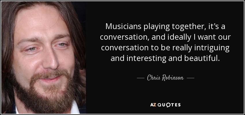 Musicians playing together, it's a conversation, and ideally I want our conversation to be really intriguing and interesting and beautiful. - Chris Robinson