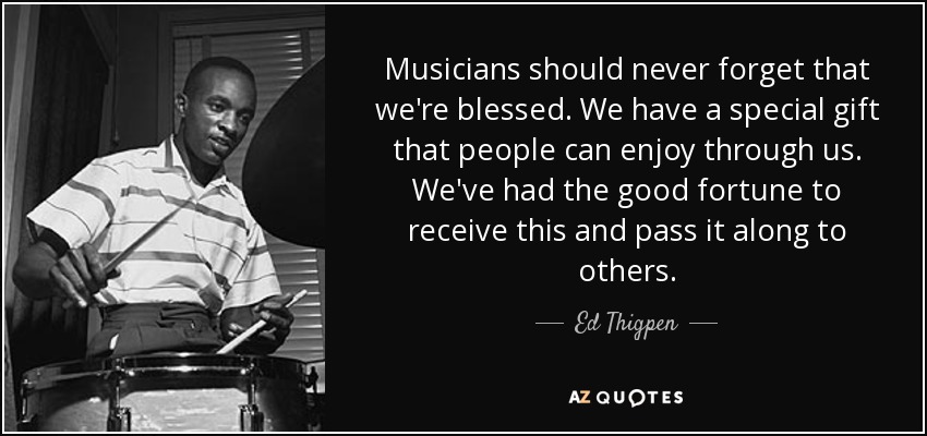 Musicians should never forget that we're blessed. We have a special gift that people can enjoy through us. We've had the good fortune to receive this and pass it along to others. - Ed Thigpen