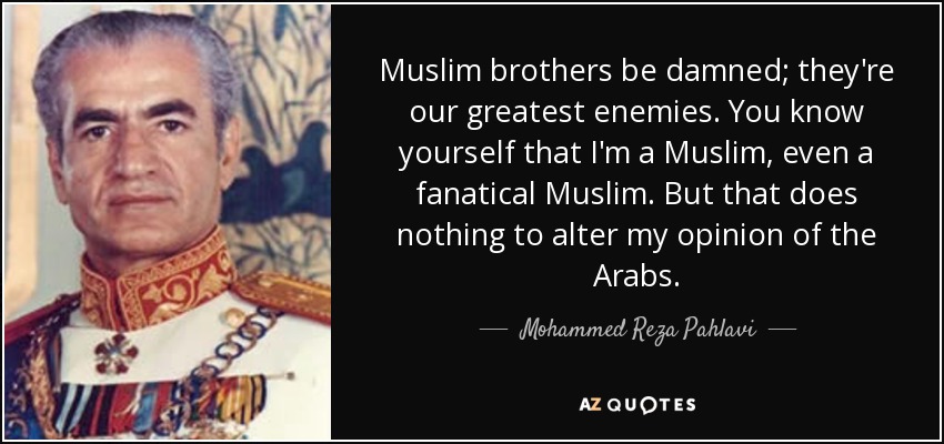 Muslim brothers be damned; they're our greatest enemies. You know yourself that I'm a Muslim, even a fanatical Muslim. But that does nothing to alter my opinion of the Arabs. - Mohammed Reza Pahlavi