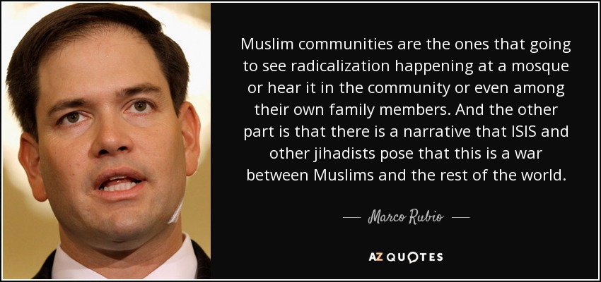 Muslim communities are the ones that going to see radicalization happening at a mosque or hear it in the community or even among their own family members. And the other part is that there is a narrative that ISIS and other jihadists pose that this is a war between Muslims and the rest of the world. - Marco Rubio