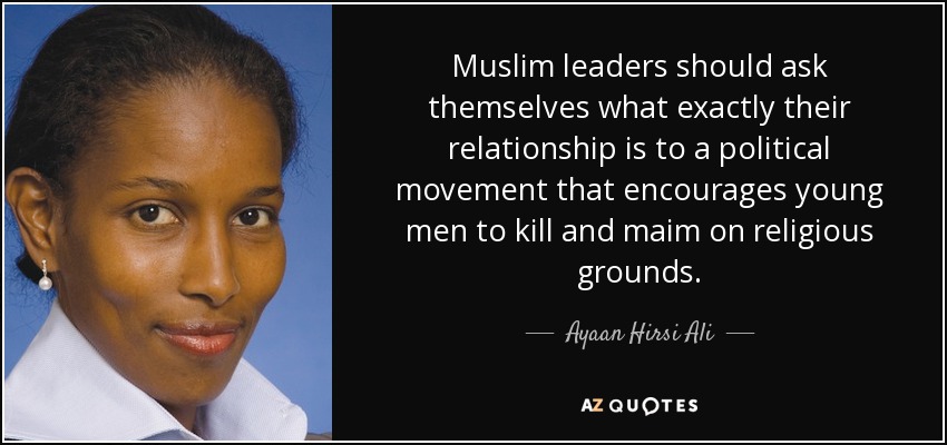 Muslim leaders should ask themselves what exactly their relationship is to a political movement that encourages young men to kill and maim on religious grounds. - Ayaan Hirsi Ali