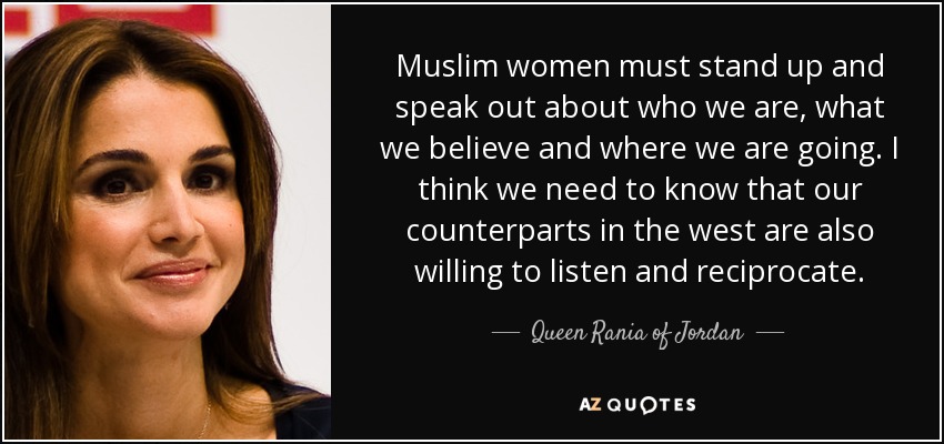 Muslim women must stand up and speak out about who we are, what we believe and where we are going. I think we need to know that our counterparts in the west are also willing to listen and reciprocate. - Queen Rania of Jordan