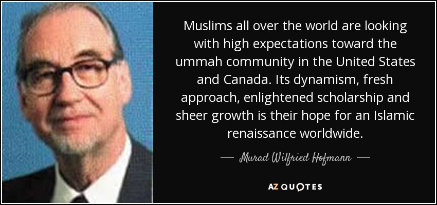 Muslims all over the world are looking with high expectations toward the ummah community in the United States and Canada. Its dynamism, fresh approach, enlightened scholarship and sheer growth is their hope for an Islamic renaissance worldwide. - Murad Wilfried Hofmann
