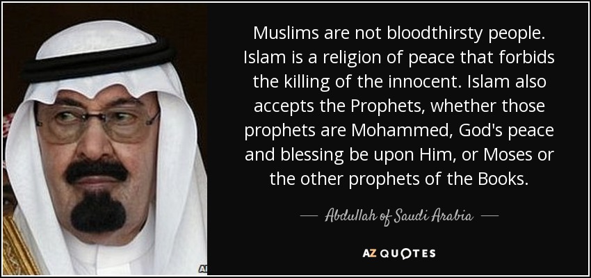 Muslims are not bloodthirsty people. Islam is a religion of peace that forbids the killing of the innocent. Islam also accepts the Prophets, whether those prophets are Mohammed, God's peace and blessing be upon Him, or Moses or the other prophets of the Books. - Abdullah of Saudi Arabia
