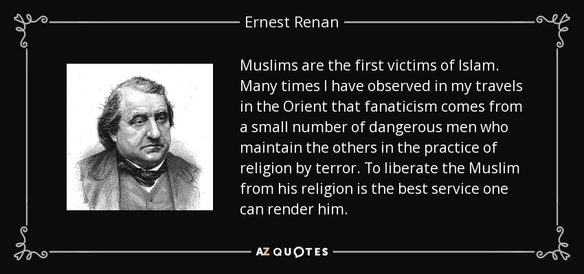 Muslims are the first victims of Islam. Many times I have observed in my travels in the Orient that fanaticism comes from a small number of dangerous men who maintain the others in the practice of religion by terror. To liberate the Muslim from his religion is the best service one can render him. - Ernest Renan