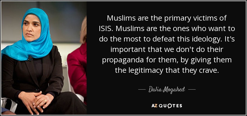 Muslims are the primary victims of ISIS. Muslims are the ones who want to do the most to defeat this ideology. It's important that we don't do their propaganda for them, by giving them the legitimacy that they crave. - Dalia Mogahed