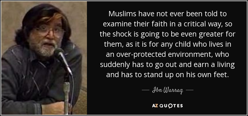 Muslims have not ever been told to examine their faith in a critical way, so the shock is going to be even greater for them, as it is for any child who lives in an over-protected environment, who suddenly has to go out and earn a living and has to stand up on his own feet. - Ibn Warraq