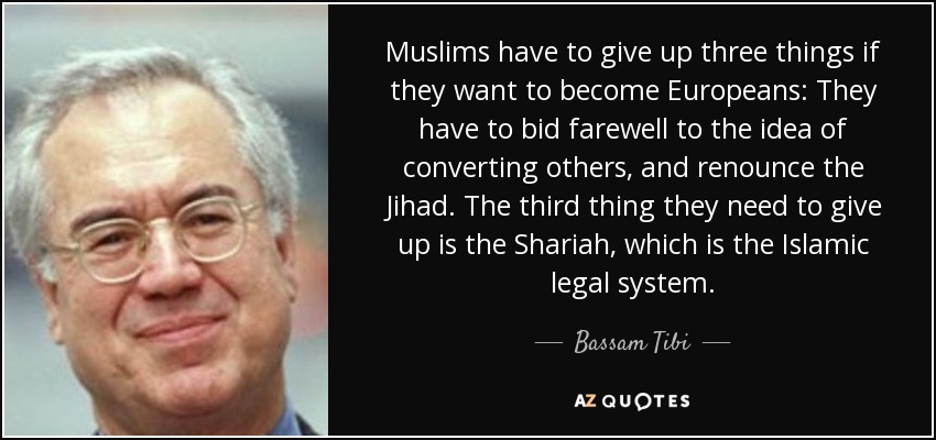 Muslims have to give up three things if they want to become Europeans: They have to bid farewell to the idea of converting others, and renounce the Jihad. The third thing they need to give up is the Shariah, which is the Islamic legal system. - Bassam Tibi