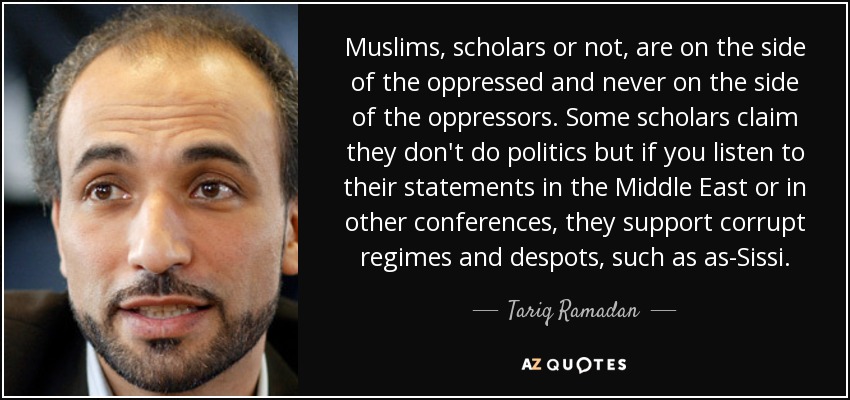 Muslims, scholars or not, are on the side of the oppressed and never on the side of the oppressors. Some scholars claim they don't do politics but if you listen to their statements in the Middle East or in other conferences, they support corrupt regimes and despots, such as as-Sissi. - Tariq Ramadan