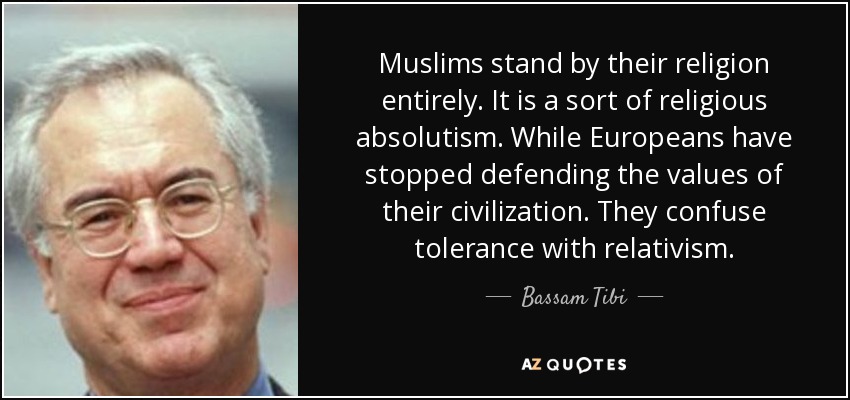 Muslims stand by their religion entirely. It is a sort of religious absolutism. While Europeans have stopped defending the values of their civilization. They confuse tolerance with relativism. - Bassam Tibi