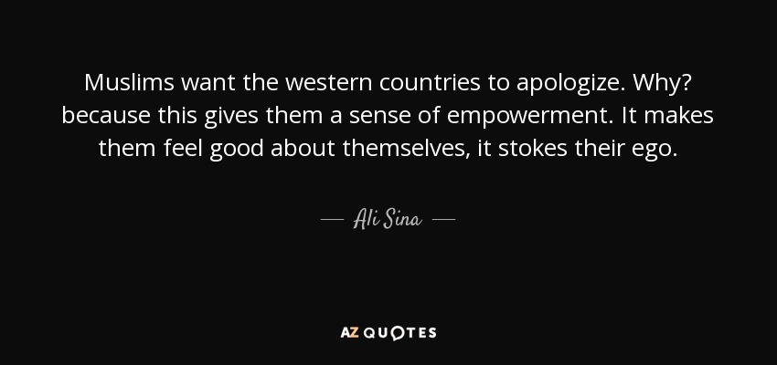 Muslims want the western countries to apologize. Why? because this gives them a sense of empowerment. It makes them feel good about themselves, it stokes their ego. - Ali Sina