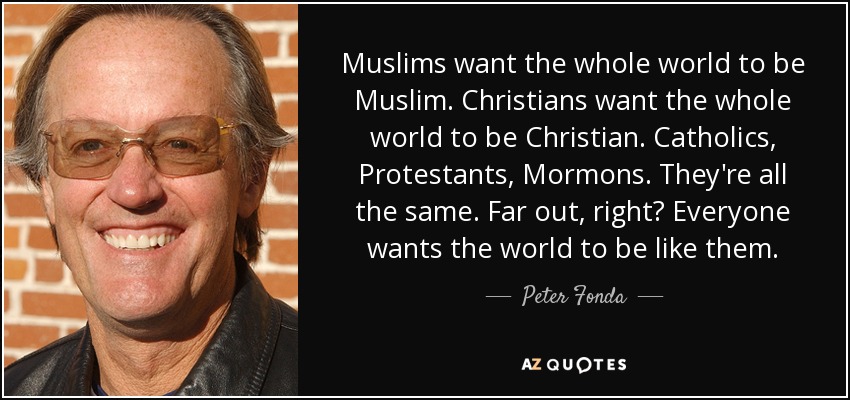 Muslims want the whole world to be Muslim. Christians want the whole world to be Christian. Catholics, Protestants, Mormons. They're all the same. Far out, right? Everyone wants the world to be like them. - Peter Fonda