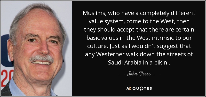 Muslims, who have a completely different value system, come to the West, then they should accept that there are certain basic values in the West intrinsic to our culture. Just as I wouldn't suggest that any Westerner walk down the streets of Saudi Arabia in a bikini. - John Cleese