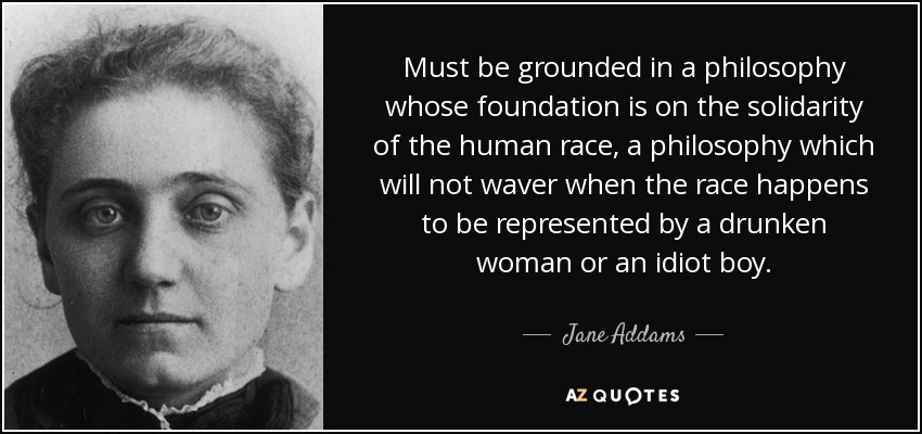 Must be grounded in a philosophy whose foundation is on the solidarity of the human race, a philosophy which will not waver when the race happens to be represented by a drunken woman or an idiot boy. - Jane Addams