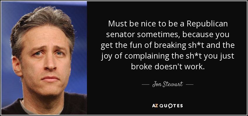 Must be nice to be a Republican senator sometimes, because you get the fun of breaking sh*t and the joy of complaining the sh*t you just broke doesn't work. - Jon Stewart