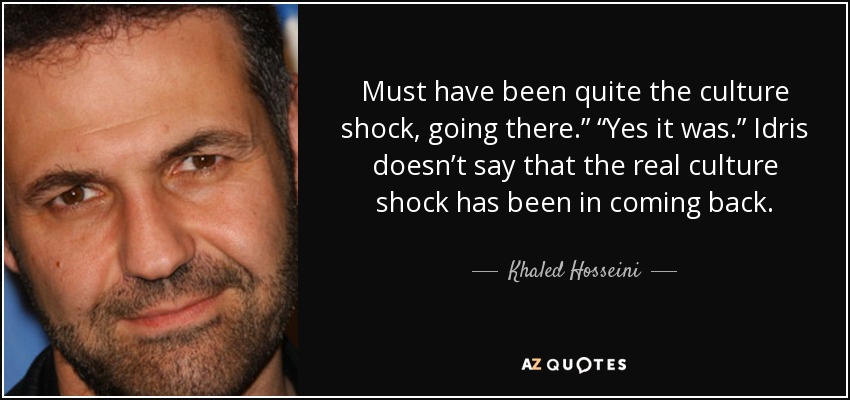 Must have been quite the culture shock, going there.” “Yes it was.” Idris doesn’t say that the real culture shock has been in coming back. - Khaled Hosseini