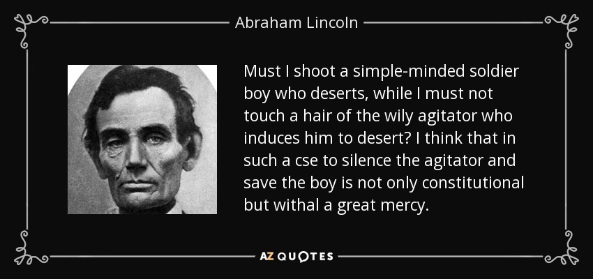 Must I shoot a simple-minded soldier boy who deserts, while I must not touch a hair of the wily agitator who induces him to desert? I think that in such a cse to silence the agitator and save the boy is not only constitutional but withal a great mercy. - Abraham Lincoln