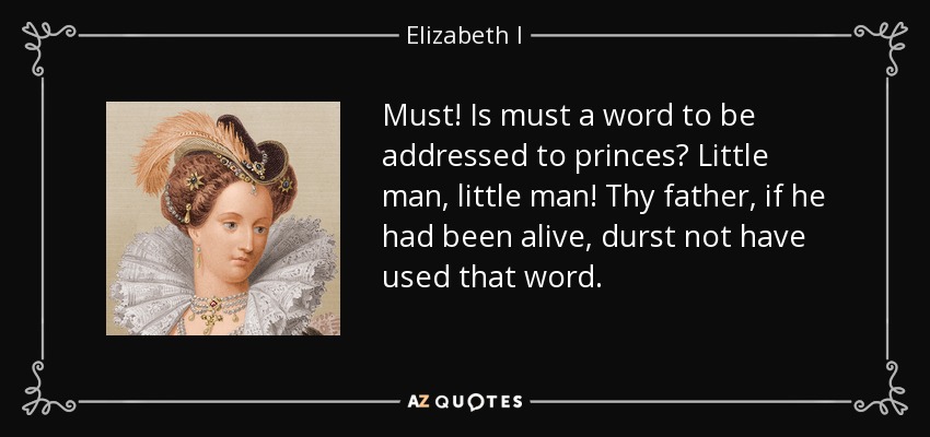 Must! Is must a word to be addressed to princes? Little man, little man! Thy father, if he had been alive, durst not have used that word. - Elizabeth I