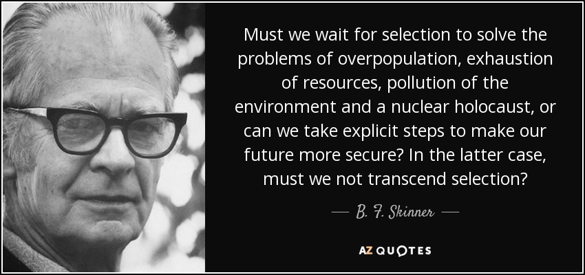 Must we wait for selection to solve the problems of overpopulation, exhaustion of resources, pollution of the environment and a nuclear holocaust, or can we take explicit steps to make our future more secure? In the latter case, must we not transcend selection? - B. F. Skinner