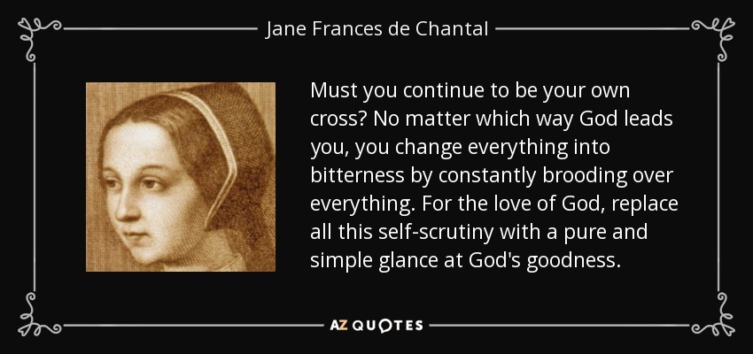 Must you continue to be your own cross? No matter which way God leads you, you change everything into bitterness by constantly brooding over everything. For the love of God, replace all this self-scrutiny with a pure and simple glance at God's goodness. - Jane Frances de Chantal