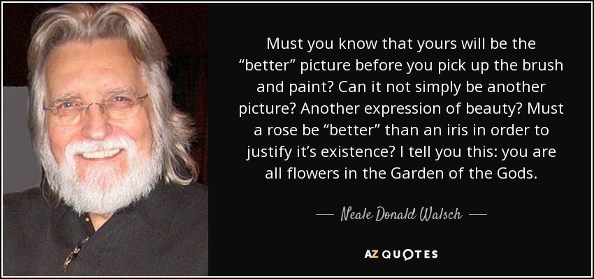 Must you know that yours will be the “better” picture before you pick up the brush and paint? Can it not simply be another picture? Another expression of beauty? Must a rose be “better” than an iris in order to justify it’s existence? I tell you this: you are all flowers in the Garden of the Gods. - Neale Donald Walsch