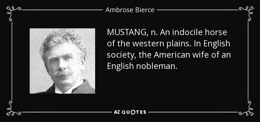 MUSTANG, n. An indocile horse of the western plains. In English society, the American wife of an English nobleman. - Ambrose Bierce