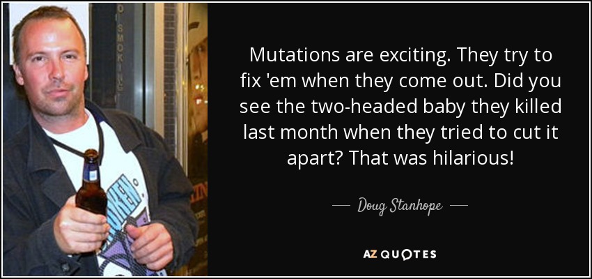 Mutations are exciting. They try to fix 'em when they come out. Did you see the two-headed baby they killed last month when they tried to cut it apart? That was hilarious! - Doug Stanhope