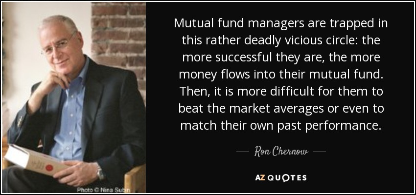 Mutual fund managers are trapped in this rather deadly vicious circle: the more successful they are, the more money flows into their mutual fund. Then, it is more difficult for them to beat the market averages or even to match their own past performance. - Ron Chernow