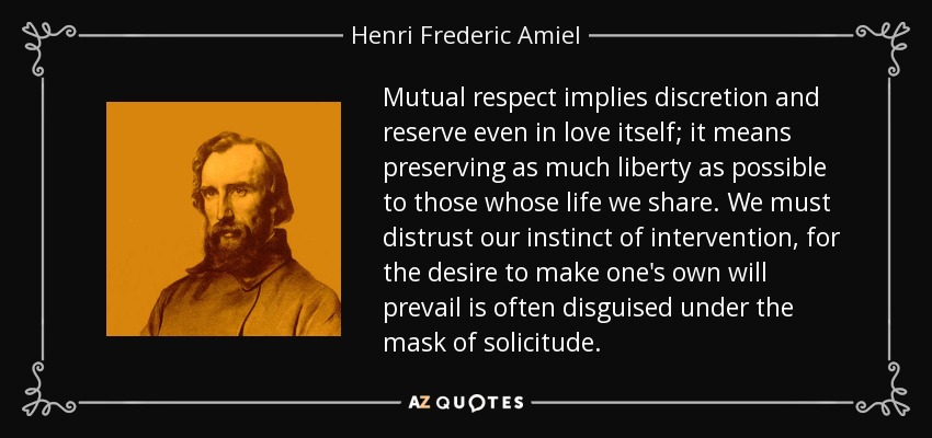 Mutual respect implies discretion and reserve even in love itself; it means preserving as much liberty as possible to those whose life we share. We must distrust our instinct of intervention, for the desire to make one's own will prevail is often disguised under the mask of solicitude. - Henri Frederic Amiel