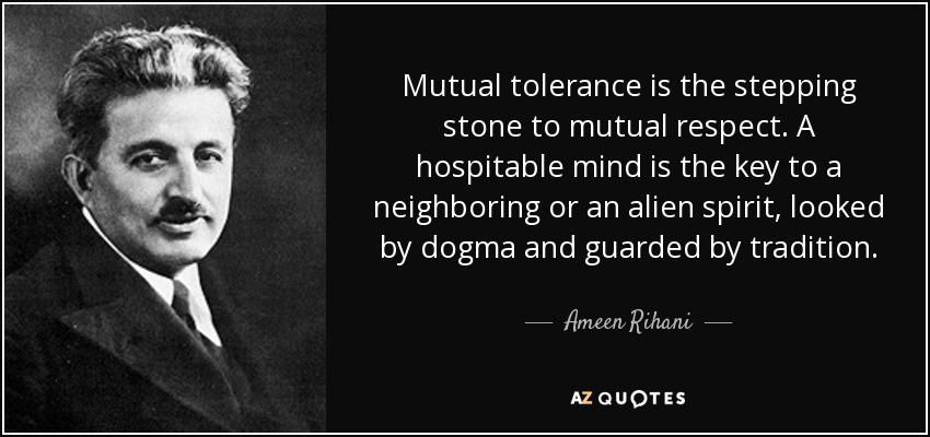 Mutual tolerance is the stepping stone to mutual respect. A hospitable mind is the key to a neighboring or an alien spirit, looked by dogma and guarded by tradition. - Ameen Rihani