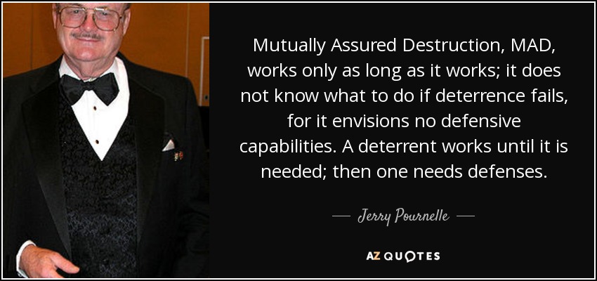 Mutually Assured Destruction, MAD, works only as long as it works; it does not know what to do if deterrence fails, for it envisions no defensive capabilities. A deterrent works until it is needed; then one needs defenses. - Jerry Pournelle