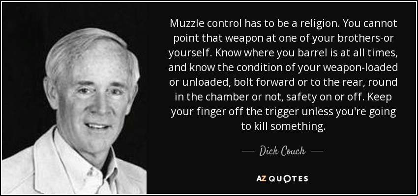 Muzzle control has to be a religion. You cannot point that weapon at one of your brothers-or yourself. Know where you barrel is at all times, and know the condition of your weapon-loaded or unloaded, bolt forward or to the rear, round in the chamber or not, safety on or off. Keep your finger off the trigger unless you're going to kill something. - Dick Couch