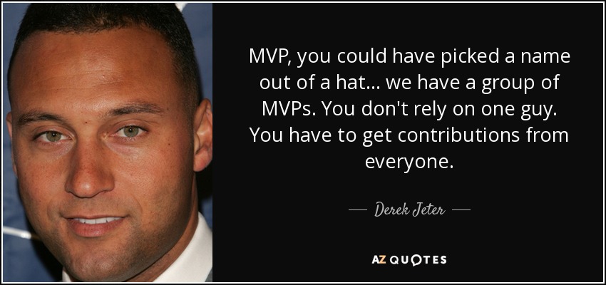 MVP, you could have picked a name out of a hat... we have a group of MVPs. You don't rely on one guy. You have to get contributions from everyone. - Derek Jeter