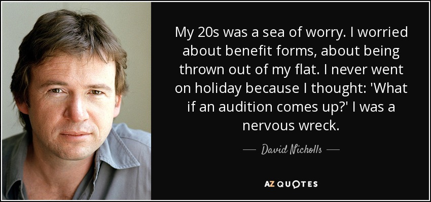 My 20s was a sea of worry. I worried about benefit forms, about being thrown out of my flat. I never went on holiday because I thought: 'What if an audition comes up?' I was a nervous wreck. - David Nicholls