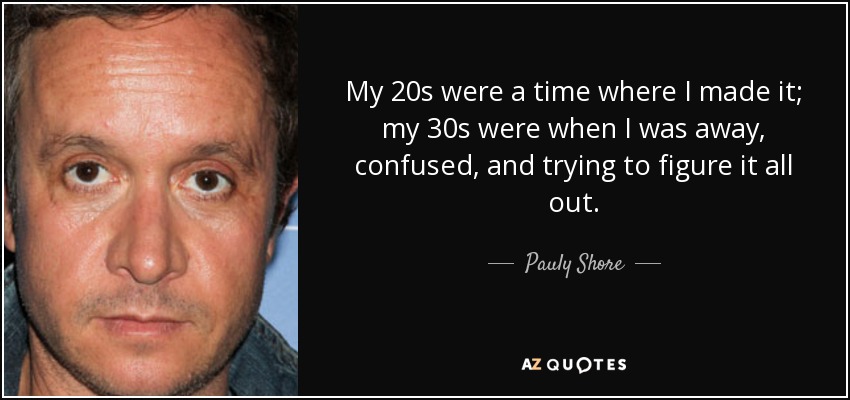 My 20s were a time where I made it; my 30s were when I was away, confused, and trying to figure it all out. - Pauly Shore