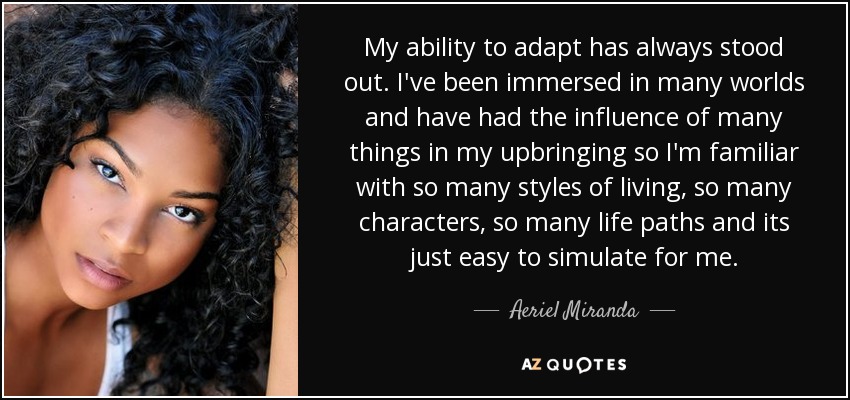 My ability to adapt has always stood out. I've been immersed in many worlds and have had the influence of many things in my upbringing so I'm familiar with so many styles of living, so many characters, so many life paths and its just easy to simulate for me. - Aeriel Miranda