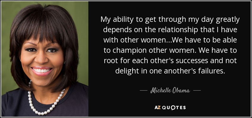 My ability to get through my day greatly depends on the relationship that I have with other women...We have to be able to champion other women. We have to root for each other's successes and not delight in one another's failures. - Michelle Obama