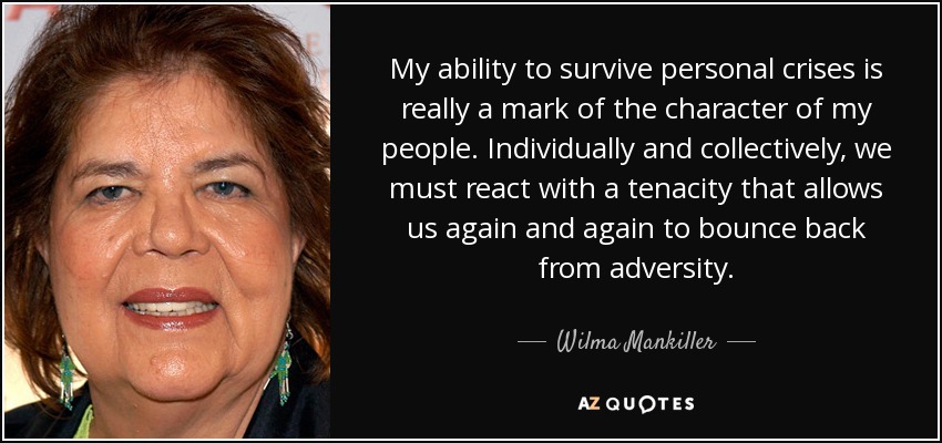 My ability to survive personal crises is really a mark of the character of my people. Individually and collectively, we must react with a tenacity that allows us again and again to bounce back from adversity. - Wilma Mankiller