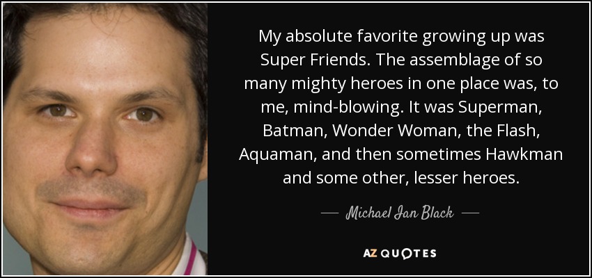 My absolute favorite growing up was Super Friends. The assemblage of so many mighty heroes in one place was, to me, mind-blowing. It was Superman, Batman, Wonder Woman, the Flash, Aquaman, and then sometimes Hawkman and some other, lesser heroes. - Michael Ian Black