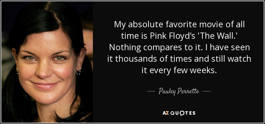 My absolute favorite movie of all time is Pink Floyd's 'The Wall.' Nothing compares to it. I have seen it thousands of times and still watch it every few weeks. - Pauley Perrette