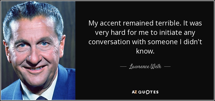My accent remained terrible. It was very hard for me to initiate any conversation with someone I didn't know. - Lawrence Welk