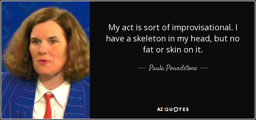 My act is sort of improvisational. I have a skeleton in my head, but no fat or skin on it. - Paula Poundstone