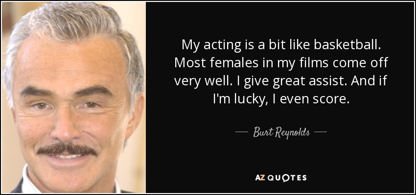 My acting is a bit like basketball. Most females in my films come off very well. I give great assist. And if I'm lucky, I even score. - Burt Reynolds