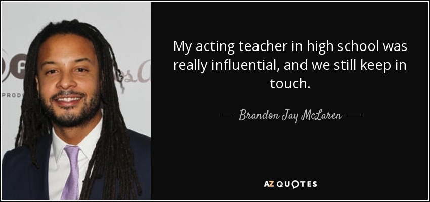 My acting teacher in high school was really influential, and we still keep in touch. - Brandon Jay McLaren