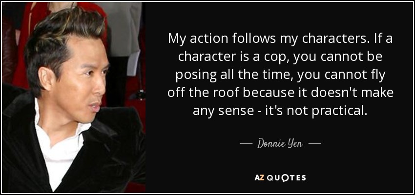 My action follows my characters. If a character is a cop, you cannot be posing all the time, you cannot fly off the roof because it doesn't make any sense - it's not practical. - Donnie Yen