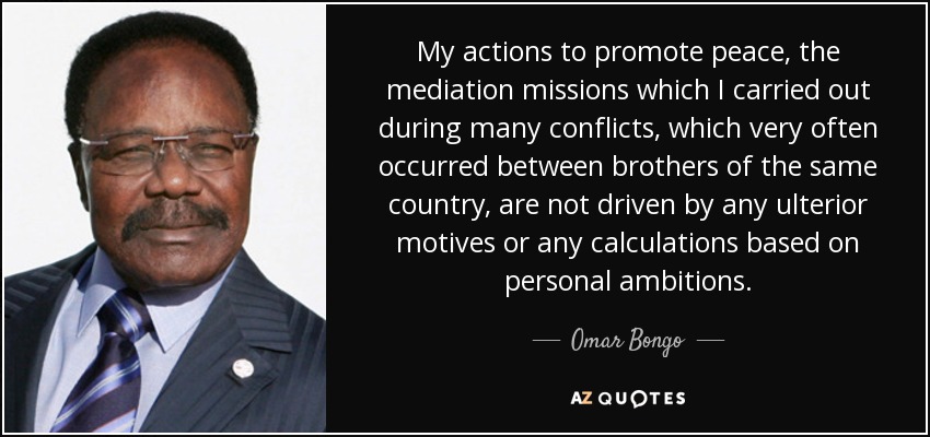 My actions to promote peace, the mediation missions which I carried out during many conflicts, which very often occurred between brothers of the same country, are not driven by any ulterior motives or any calculations based on personal ambitions. - Omar Bongo