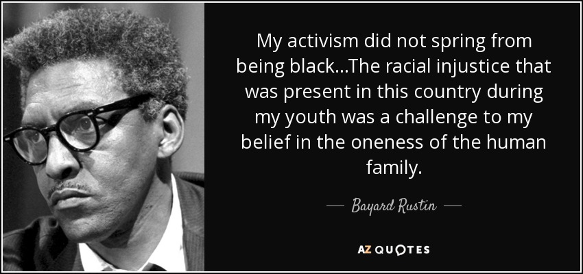 My activism did not spring from being black...The racial injustice that was present in this country during my youth was a challenge to my belief in the oneness of the human family. - Bayard Rustin