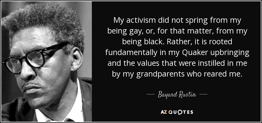 My activism did not spring from my being gay, or, for that matter, from my being black. Rather, it is rooted fundamentally in my Quaker upbringing and the values that were instilled in me by my grandparents who reared me. - Bayard Rustin