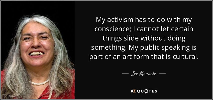 My activism has to do with my conscience; I cannot let certain things slide without doing something. My public speaking is part of an art form that is cultural. - Lee Maracle